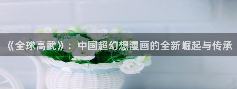 在线歪歪漫画：《全球高武》：中国超幻想漫画的全新崛起与传承